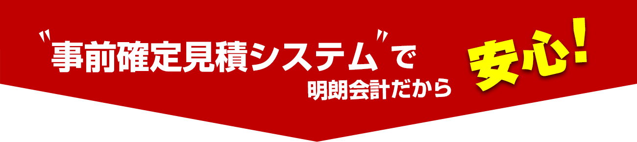 事前確定見積りシステムで明朗会計だから安心！